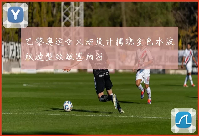 巴黎奥运会火炬设计揭晓金色水波纹造型致敬塞纳河