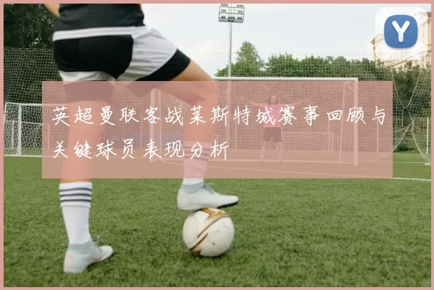 英超曼联客战莱斯特城赛事回顾与关键球员表现分析