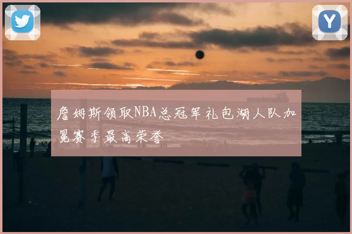 詹姆斯领取NBA总冠军礼包湖人队加冕赛季最高荣誉