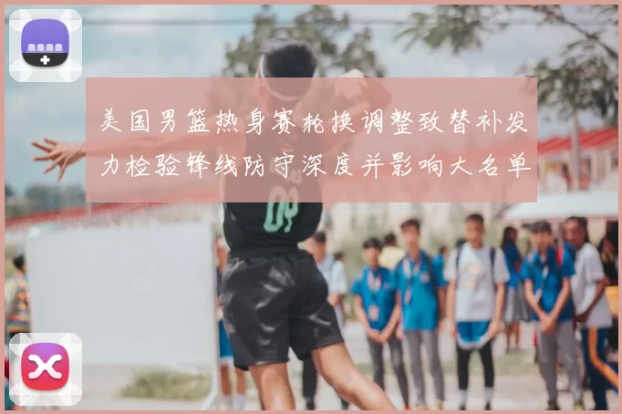 美国男篮热身赛轮换调整致替补发力检验锋线防守深度并影响大名单选择