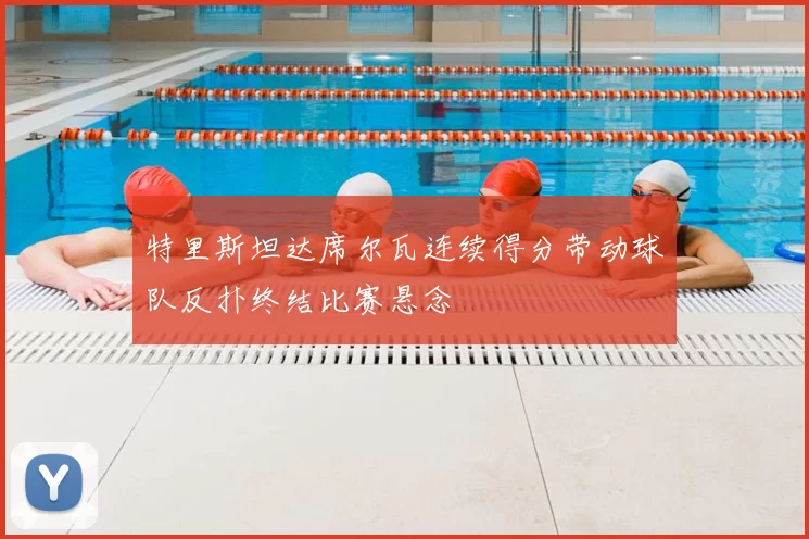 特里斯坦达席尔瓦连续得分带动球队反扑终结比赛悬念