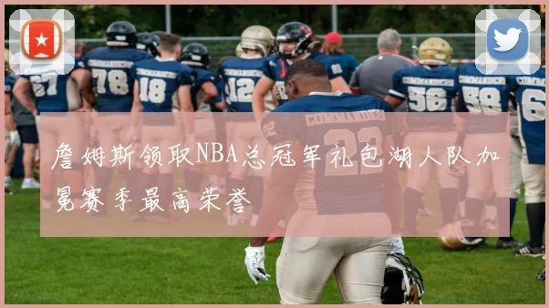 詹姆斯领取NBA总冠军礼包湖人队加冕赛季最高荣誉