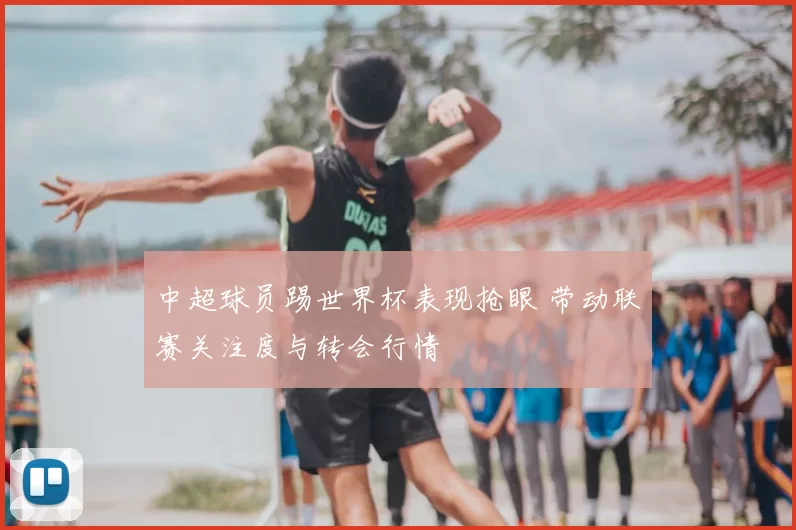 中超球员踢世界杯表现抢眼 带动联赛关注度与转会行情
