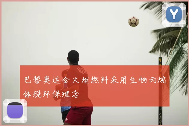 巴黎奥运会火炬燃料采用生物丙烷体现环保理念