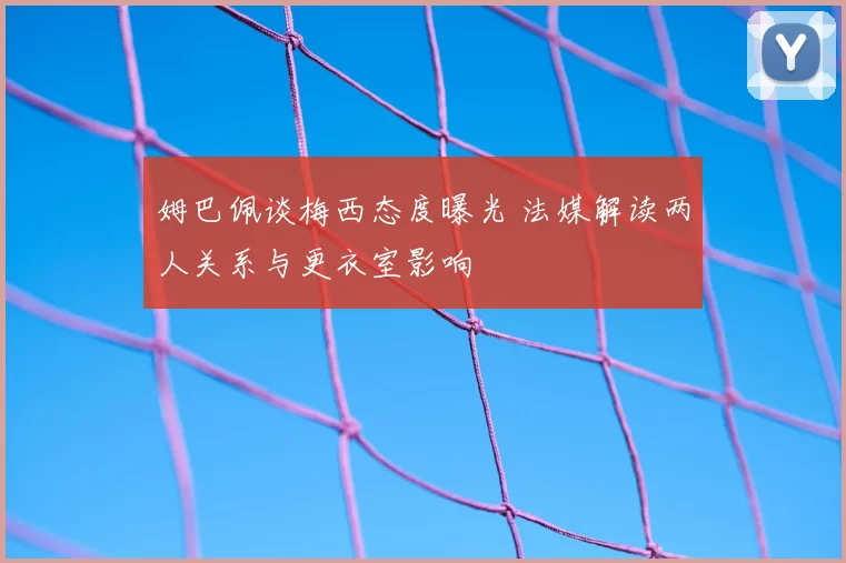 姆巴佩谈梅西态度曝光 法媒解读两人关系与更衣室影响