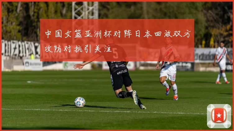 中国女篮亚洲杯对阵日本回放双方攻防对抗引关注