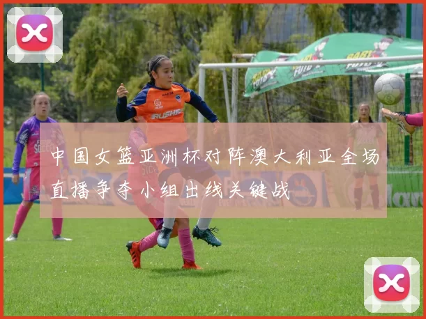 中国女篮亚洲杯对阵澳大利亚全场直播争夺小组出线关键战