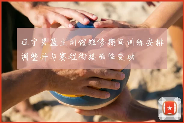 辽宁男篮主训馆维修期间训练安排调整并与赛程衔接面临变动