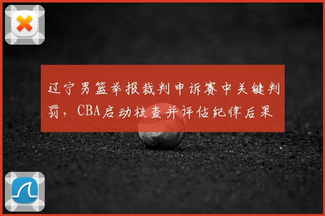 辽宁男篮举报裁判申诉赛中关键判罚,CBA启动核查并评估纪律后果