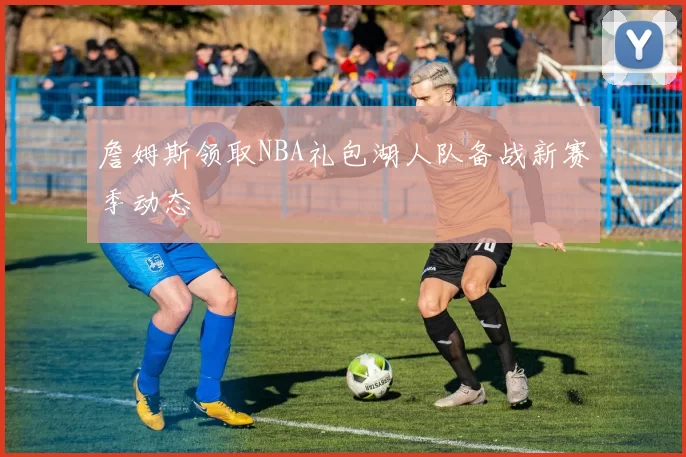 詹姆斯领取NBA礼包湖人队备战新赛季动态