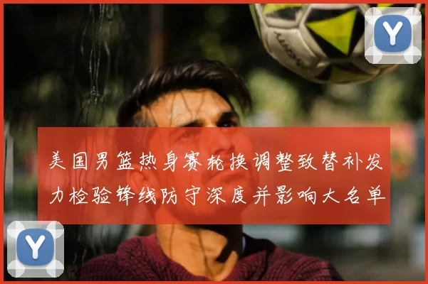 美国男篮热身赛轮换调整致替补发力检验锋线防守深度并影响大名单选择