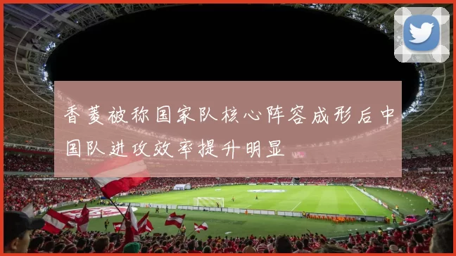 香菱被称国家队核心阵容成形后中国队进攻效率提升明显