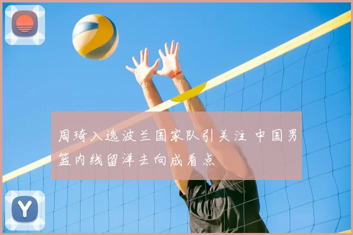 周琦入选波兰国家队引关注 中国男篮内线留洋去向成看点