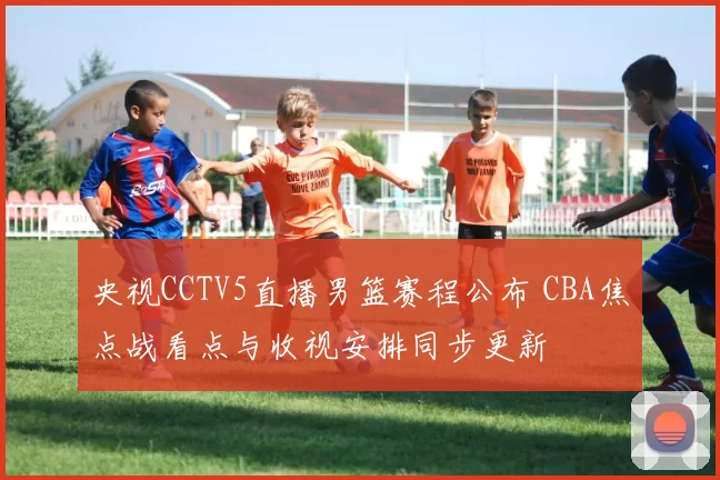 央视CCTV5直播男篮赛程公布 CBA焦点战看点与收视安排同步更新