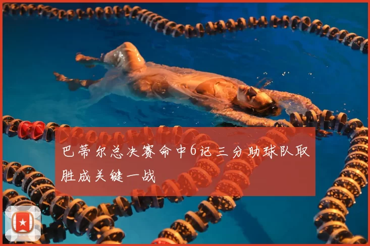 巴蒂尔总决赛命中6记三分助球队取胜成关键一战