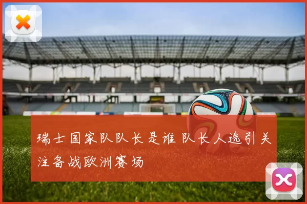 瑞士国家队队长是谁 队长人选引关注备战欧洲赛场