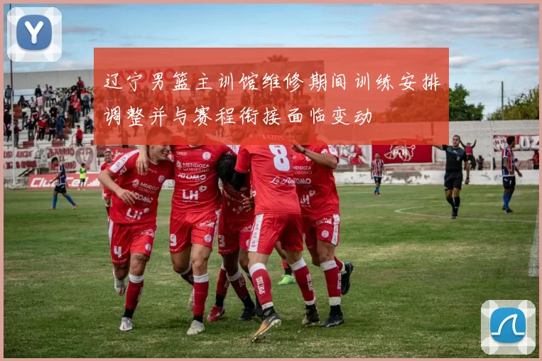 辽宁男篮主训馆维修期间训练安排调整并与赛程衔接面临变动