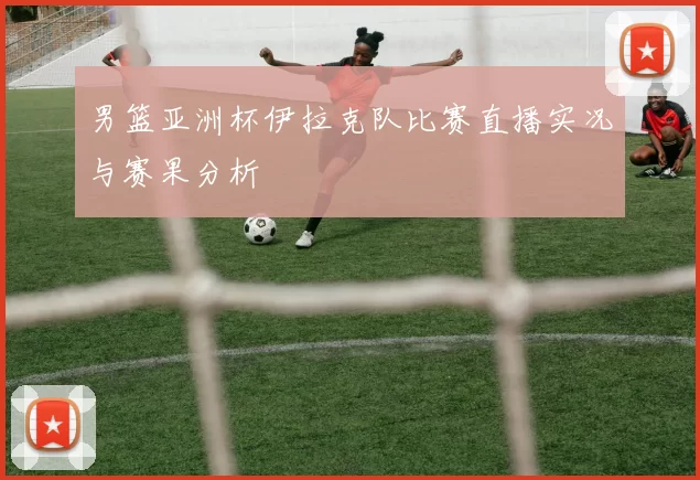 男篮亚洲杯伊拉克队比赛直播实况与赛果分析