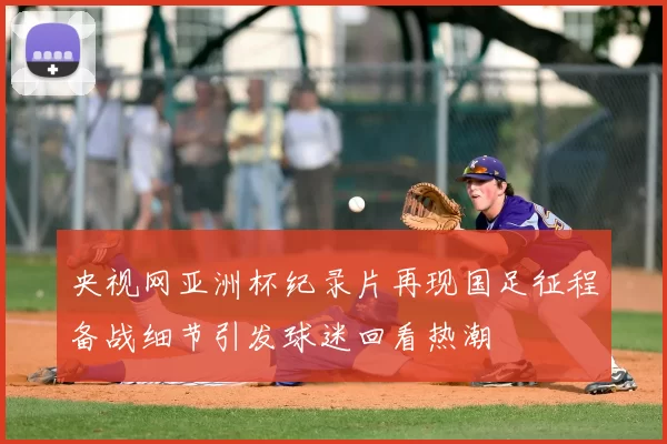 央视网亚洲杯纪录片再现国足征程备战细节引发球迷回看热潮