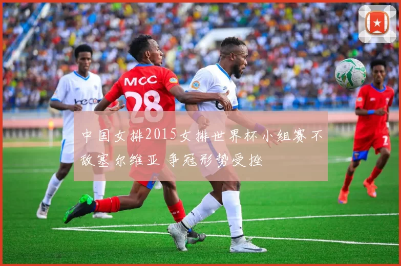 中国女排2015女排世界杯小组赛不敌塞尔维亚 争冠形势受挫