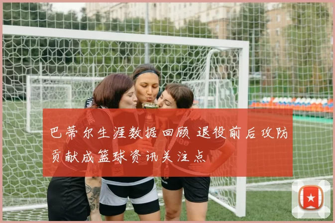 巴蒂尔生涯数据回顾 退役前后攻防贡献成篮球资讯关注点