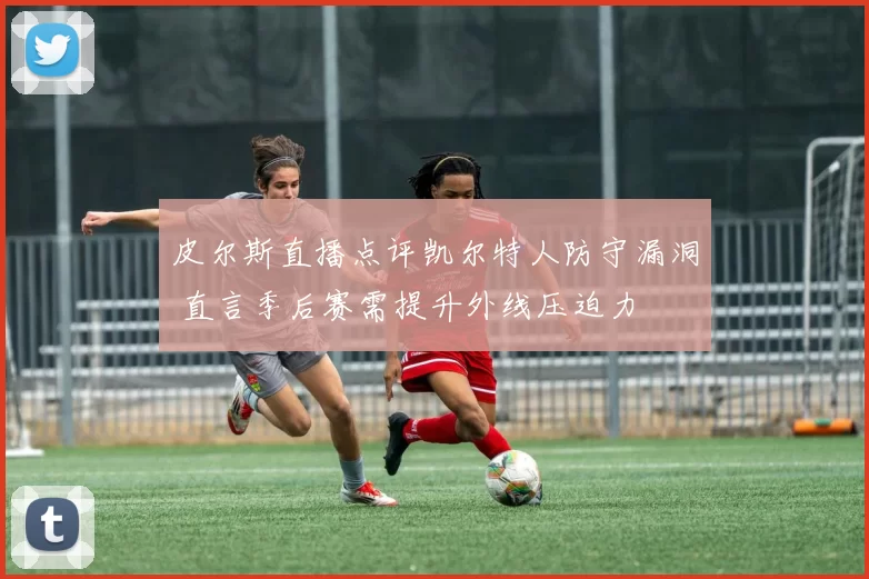 皮尔斯直播点评凯尔特人防守漏洞 直言季后赛需提升外线压迫力