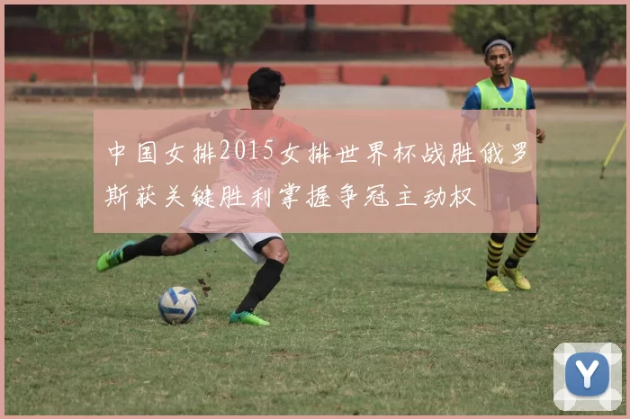 中国女排2015女排世界杯战胜俄罗斯获关键胜利掌握争冠主动权