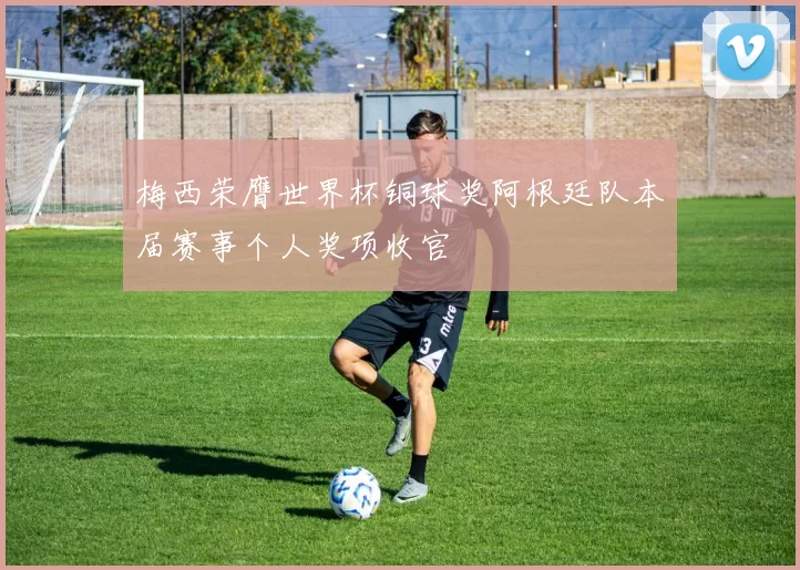 梅西荣膺世界杯铜球奖阿根廷队本届赛事个人奖项收官