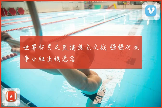 世界杯男足直播焦点之战 强强对决争小组出线悬念