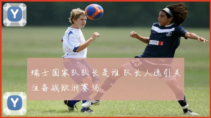 瑞士国家队队长是谁 队长人选引关注备战欧洲赛场