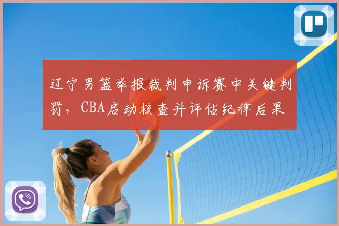 辽宁男篮举报裁判申诉赛中关键判罚,CBA启动核查并评估纪律后果