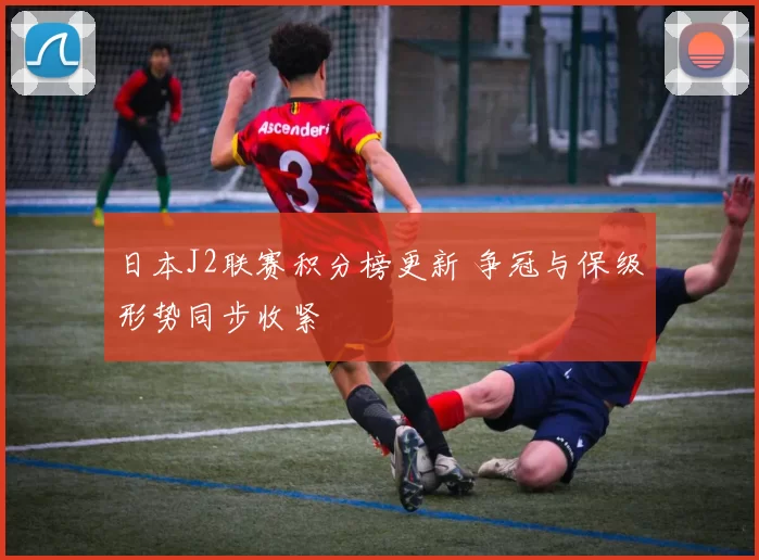 日本J2联赛积分榜更新 争冠与保级形势同步收紧