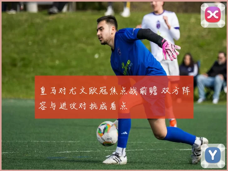 皇马对尤文欧冠焦点战前瞻 双方阵容与进攻对抗成看点