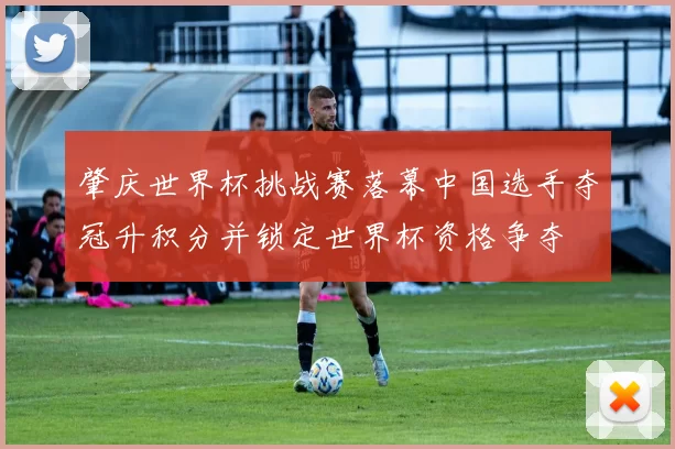 肇庆世界杯挑战赛落幕中国选手夺冠升积分并锁定世界杯资格争夺