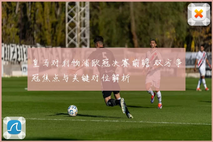 皇马对利物浦欧冠决赛前瞻 双方争冠焦点与关键对位解析